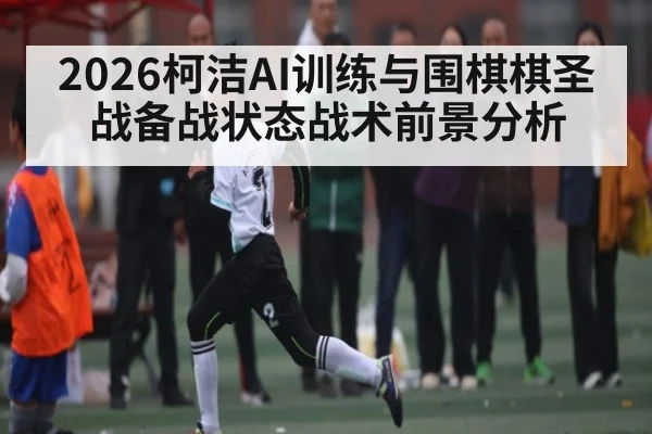 2026柯洁AI训练与围棋棋圣战备战状态战术前景分析