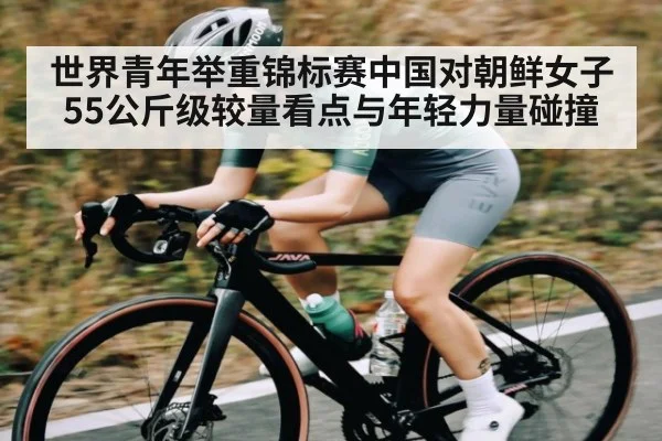 世界青年举重锦标赛中国对朝鲜女子55公斤级较量看点与年轻力量碰撞